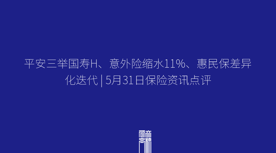 平安三举国寿H、意外险缩水11%、惠民保差异化迭代 | 5月31日保险资讯点评