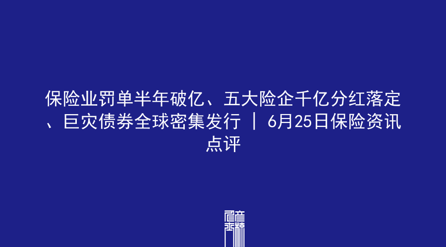 保险业罚单半年破亿、五大险企千亿分红落定、巨灾债券全球密集发行 | 6月25日保险资讯点评