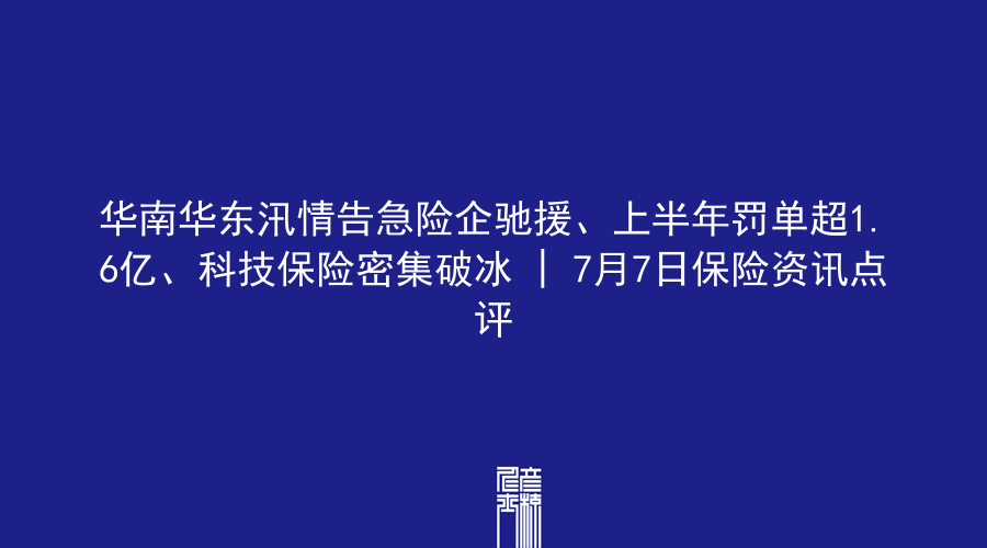华南华东汛情告急险企驰援、上半年罚单超1.6亿、科技保险密集破冰 | 7月7日保险资讯点评